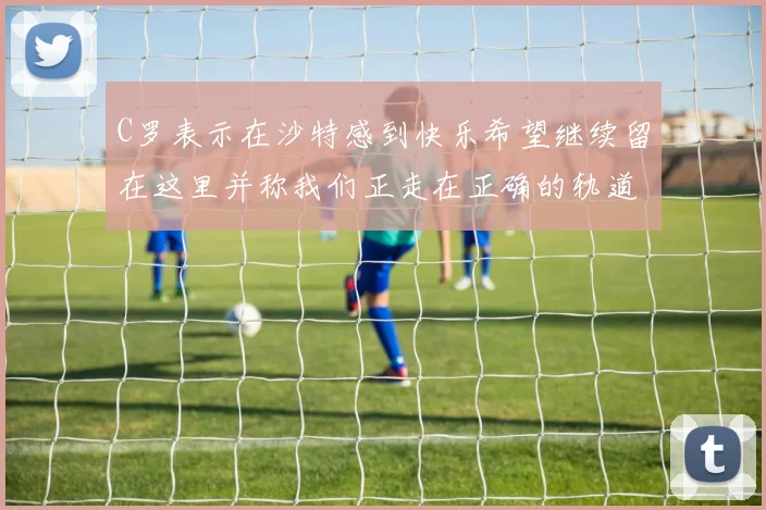 C罗表示在沙特感到快乐希望继续留在这里并称我们正走在正确的轨道上