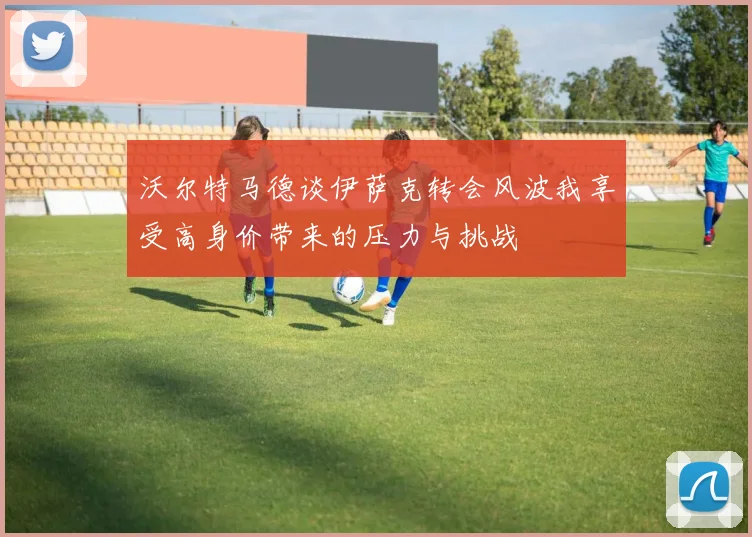 沃尔特马德谈伊萨克转会风波我享受高身价带来的压力与挑战