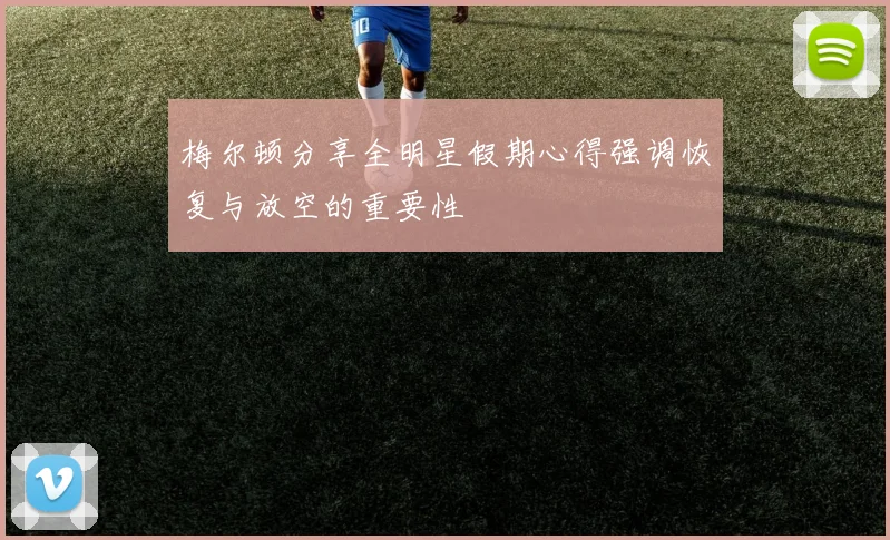 梅尔顿分享全明星假期心得强调恢复与放空的重要性