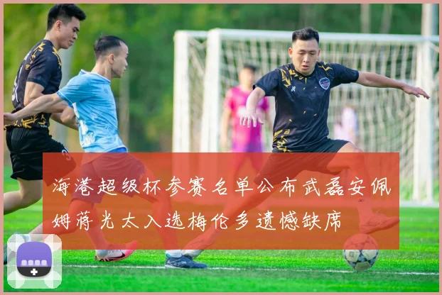 海港超级杯参赛名单公布武磊安佩姆蒋光太入选梅伦多遗憾缺席