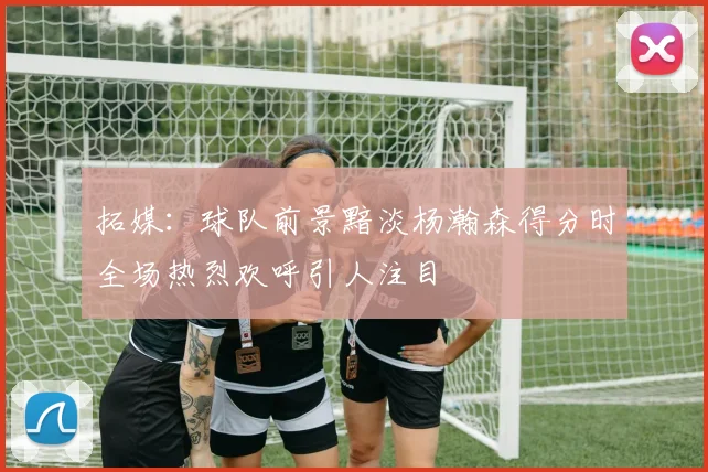 拓媒：球队前景黯淡杨瀚森得分时全场热烈欢呼引人注目