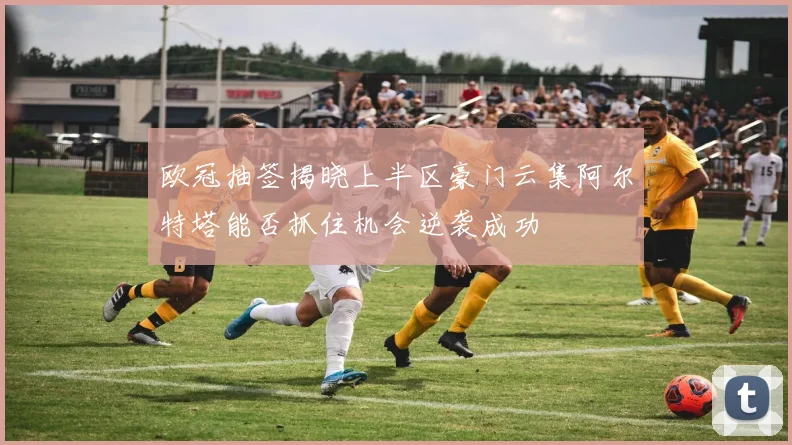 欧冠抽签揭晓上半区豪门云集阿尔特塔能否抓住机会逆袭成功