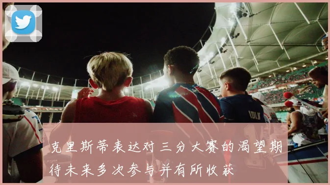 克里斯蒂表达对三分大赛的渴望期待未来多次参与并有所收获