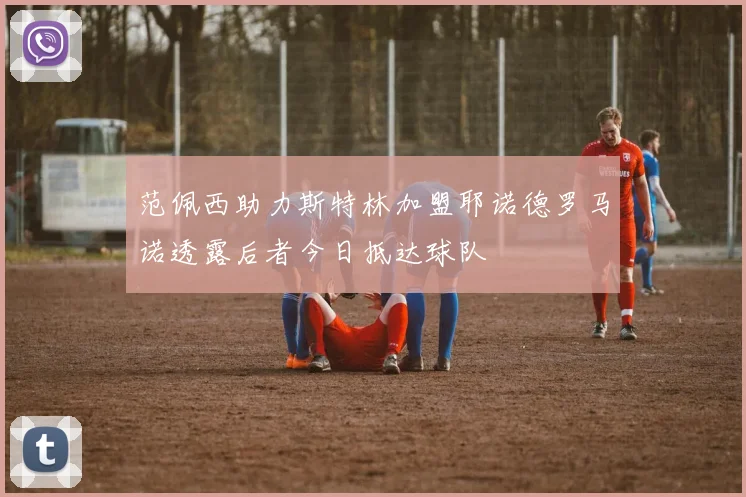 范佩西助力斯特林加盟耶诺德罗马诺透露后者今日抵达球队