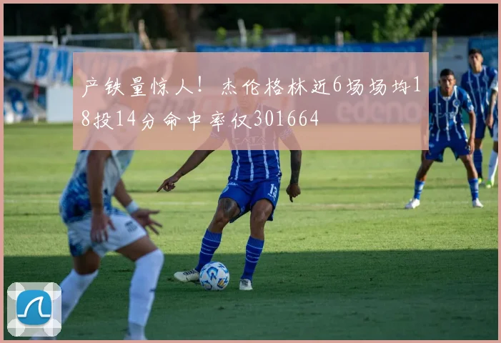 产铁量惊人！杰伦格林近6场场均18投14分命中率仅301664