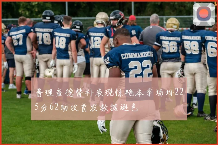 普理查德替补表现惊艳本季场均225分62助攻首发数据逊色