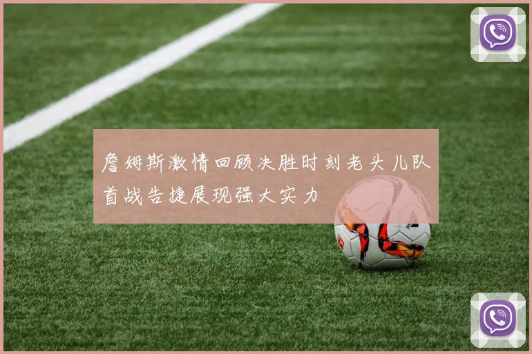 詹姆斯激情回顾决胜时刻老头儿队首战告捷展现强大实力