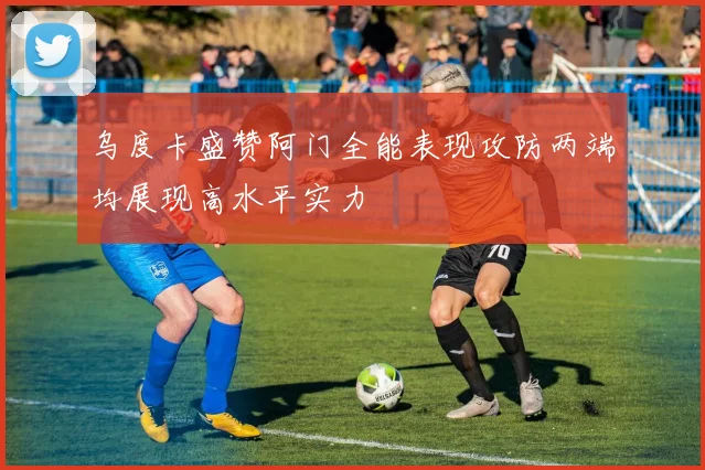 乌度卡盛赞阿门全能表现攻防两端均展现高水平实力