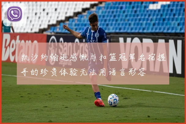 凯沙约翰逊感慨与扣篮冠军名宿握手的珍贵体验无法用语言形容