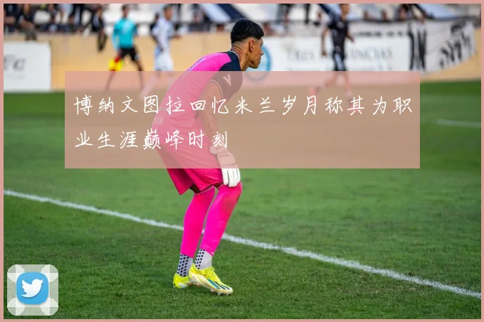 博纳文图拉回忆米兰岁月称其为职业生涯巅峰时刻