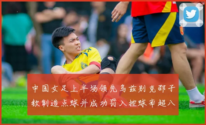 中国女足上半场领先乌兹别克邵子钦制造点球并成功罚入控球率超八成