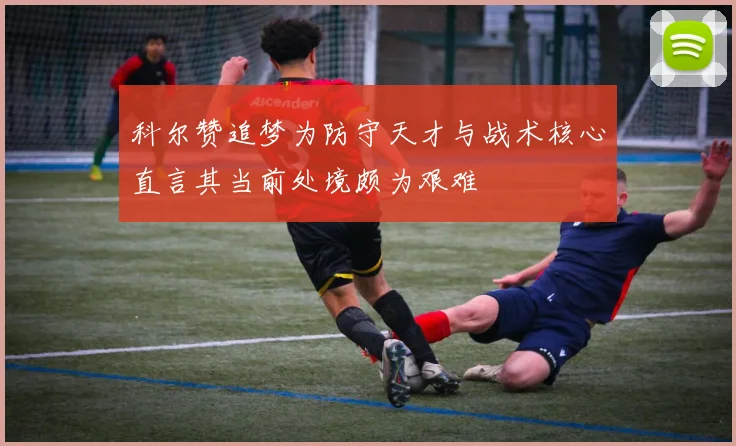 科尔赞追梦为防守天才与战术核心直言其当前处境颇为艰难
