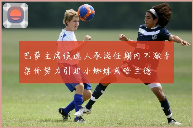 巴萨主席候选人承诺任期内不涨季票价努力引进小蜘蛛或哈兰德