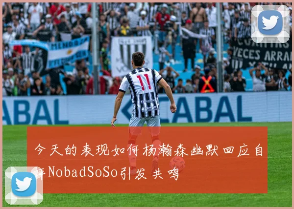 今天的表现如何杨瀚森幽默回应自评NobadSoSo引发共鸣
