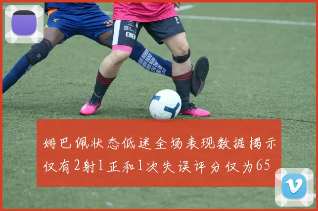 姆巴佩状态低迷全场表现数据揭示仅有2射1正和1次失误评分仅为65