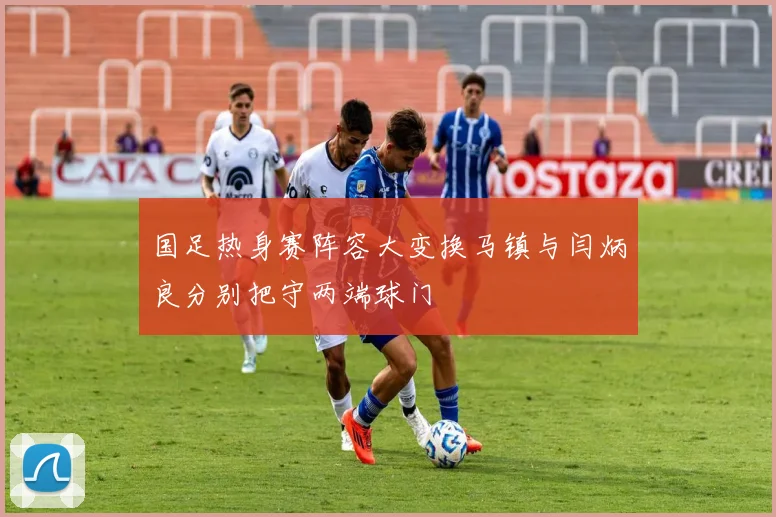 国足热身赛阵容大变换马镇与闫炳良分别把守两端球门