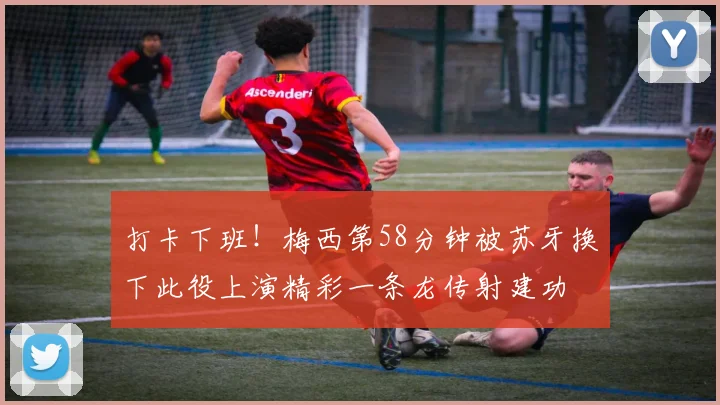 打卡下班！梅西第58分钟被苏牙换下此役上演精彩一条龙传射建功