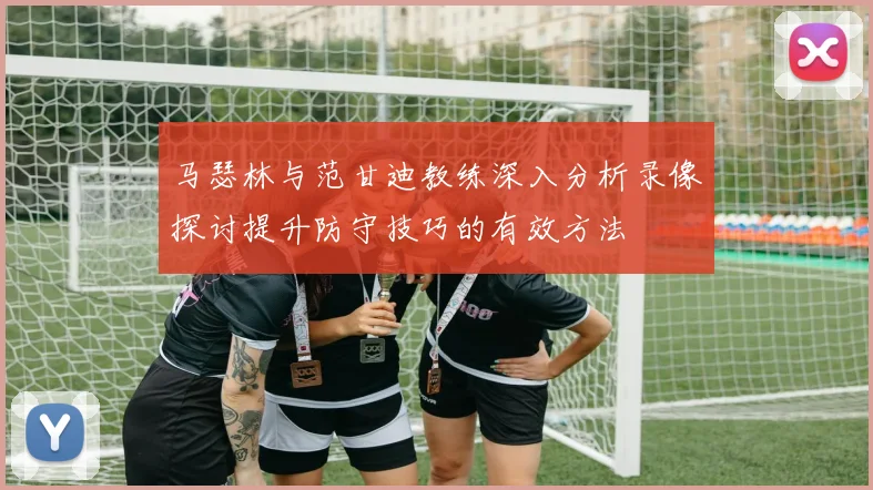 马瑟林与范甘迪教练深入分析录像探讨提升防守技巧的有效方法