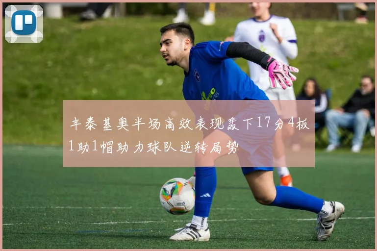 丰泰基奥半场高效表现轰下17分4板1助1帽助力球队逆转局势