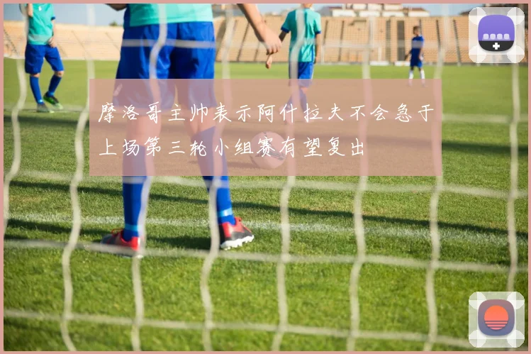 摩洛哥主帅表示阿什拉夫不会急于上场第三轮小组赛有望复出