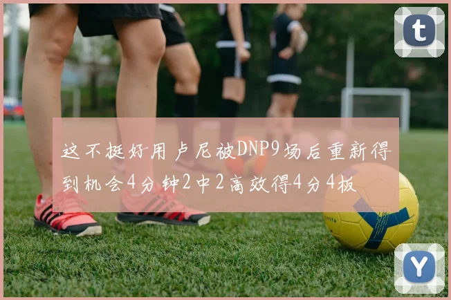 这不挺好用卢尼被DNP9场后重新得到机会4分钟2中2高效得4分4板