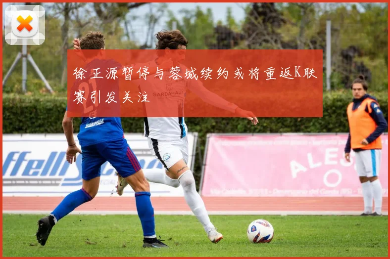 徐正源暂停与蓉城续约或将重返K联赛引发关注